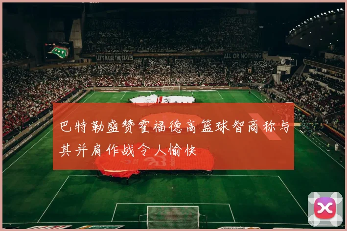 巴特勒盛赞霍福德高篮球智商称与其并肩作战令人愉快