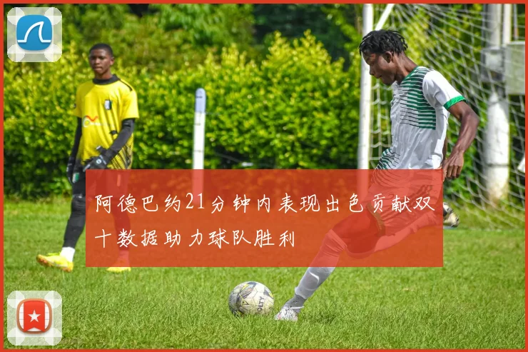 阿德巴约21分钟内表现出色贡献双十数据助力球队胜利