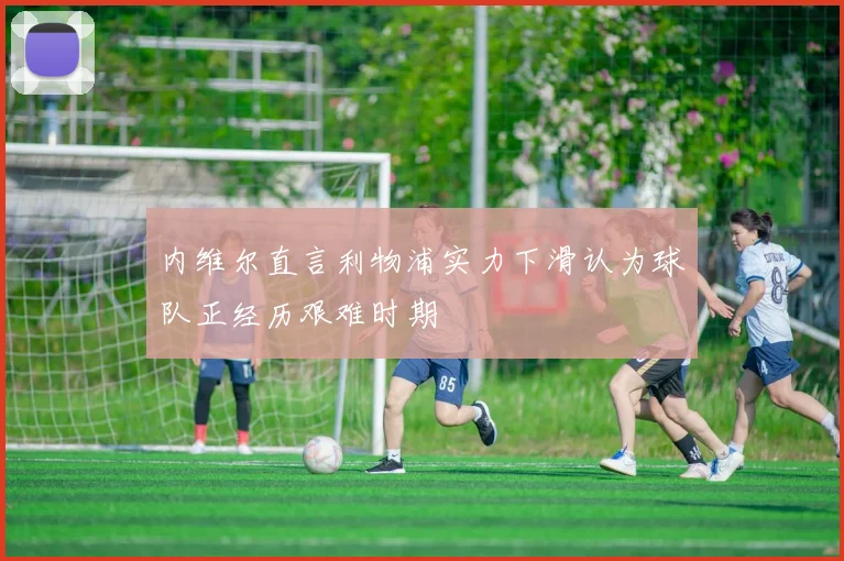 内维尔直言利物浦实力下滑认为球队正经历艰难时期