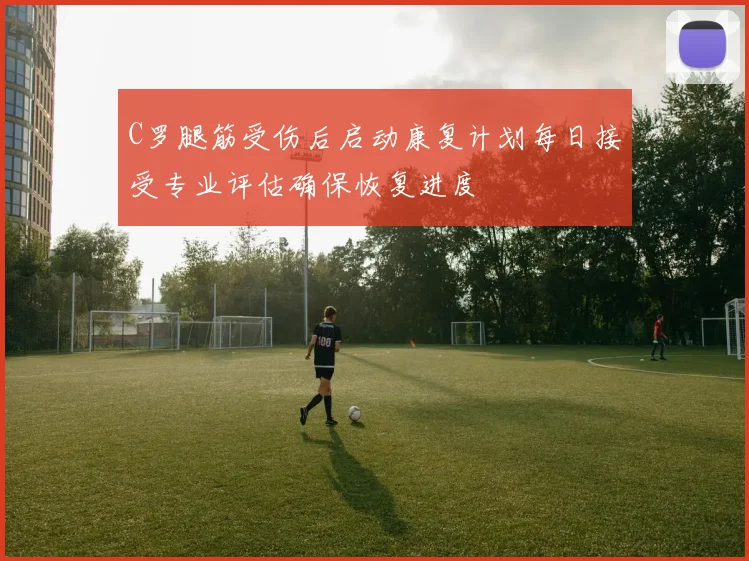 C罗腿筋受伤后启动康复计划每日接受专业评估确保恢复进度