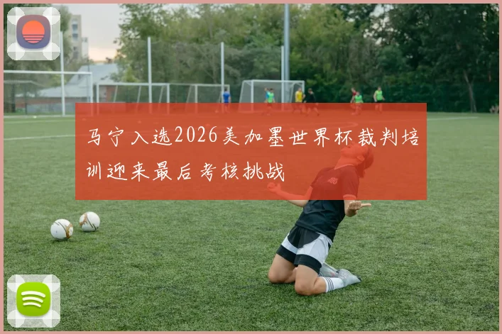马宁入选2026美加墨世界杯裁判培训迎来最后考核挑战