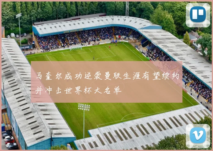 马奎尔成功逆袭曼联生涯有望续约并冲击世界杯大名单