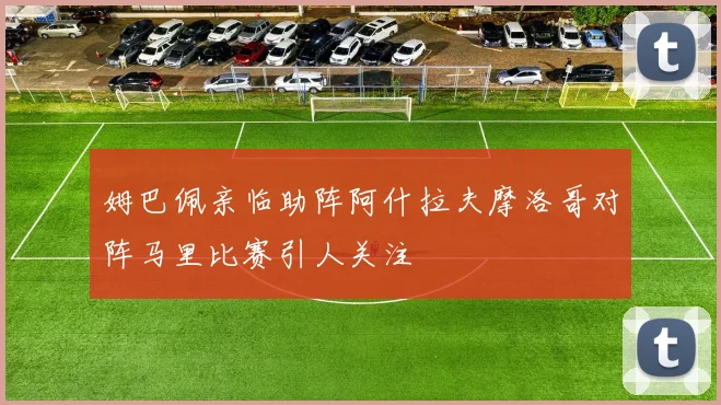 姆巴佩亲临助阵阿什拉夫摩洛哥对阵马里比赛引人关注