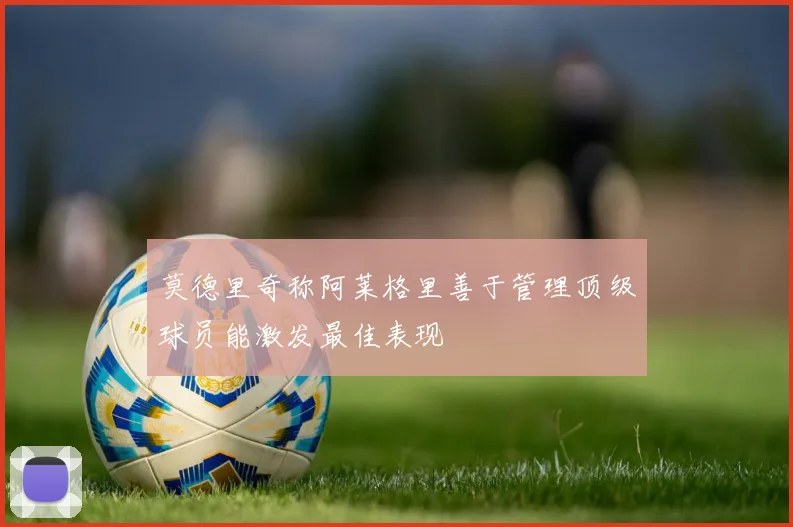 莫德里奇称阿莱格里善于管理顶级球员能激发最佳表现