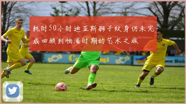 耗时50小时迪亚斯狮子纹身仍未完成回顾利物浦时期的艺术之旅