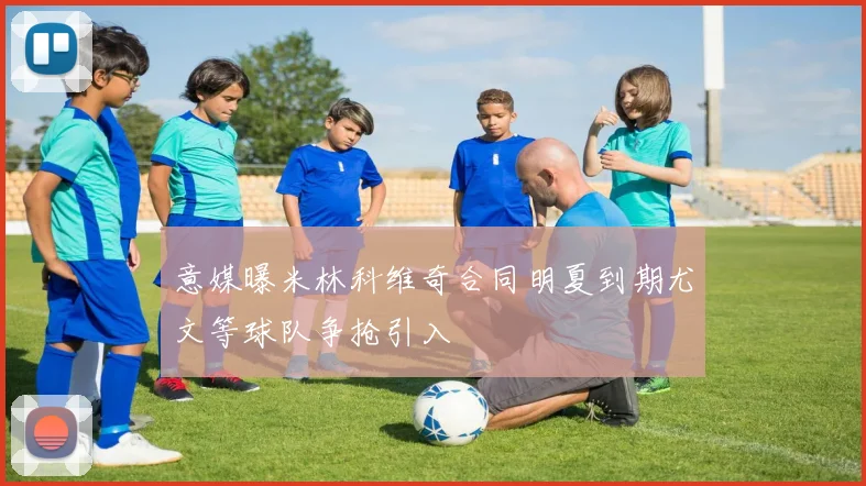 意媒曝米林科维奇合同明夏到期尤文等球队争抢引入