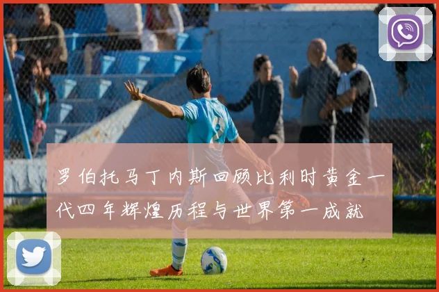 罗伯托马丁内斯回顾比利时黄金一代四年辉煌历程与世界第一成就