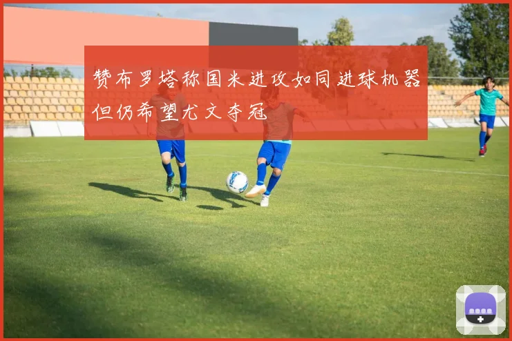 赞布罗塔称国米进攻如同进球机器但仍希望尤文夺冠