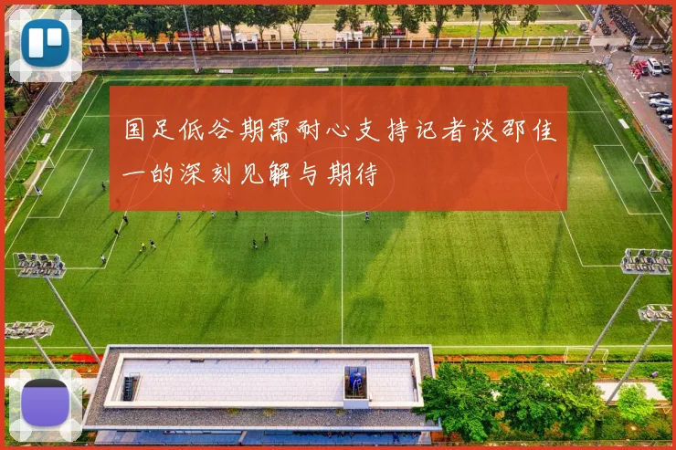 国足低谷期需耐心支持记者谈邵佳一的深刻见解与期待