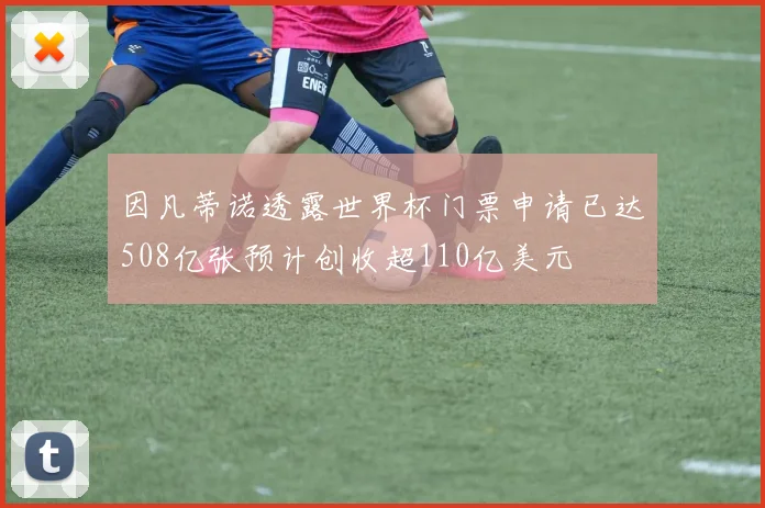 因凡蒂诺透露世界杯门票申请已达508亿张预计创收超110亿美元