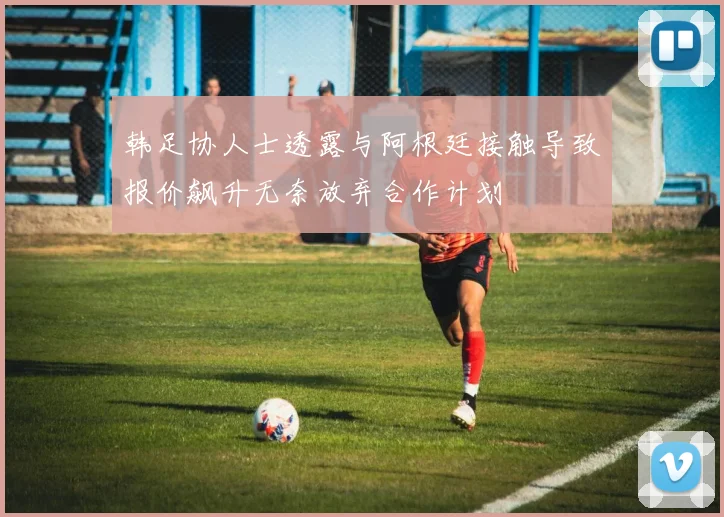 韩足协人士透露与阿根廷接触导致报价飙升无奈放弃合作计划