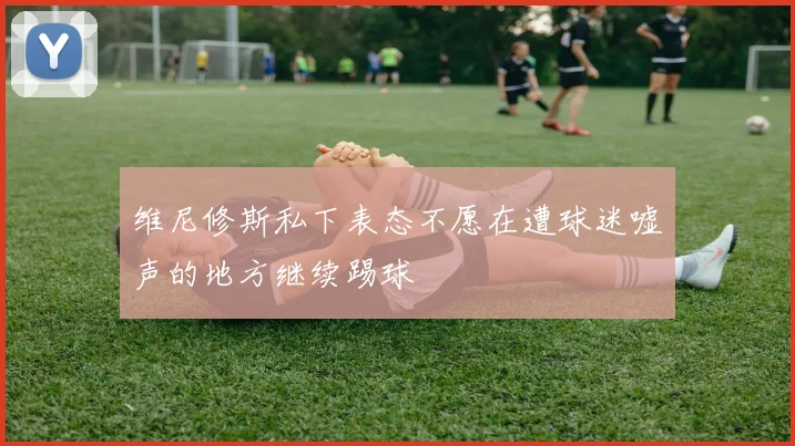 维尼修斯私下表态不愿在遭球迷嘘声的地方继续踢球