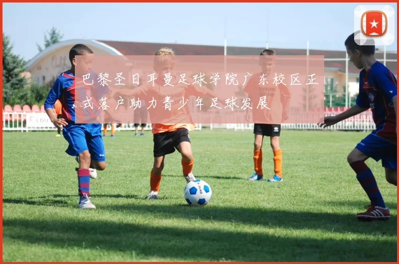 巴黎圣日耳曼足球学院广东校区正式落户助力青少年足球发展