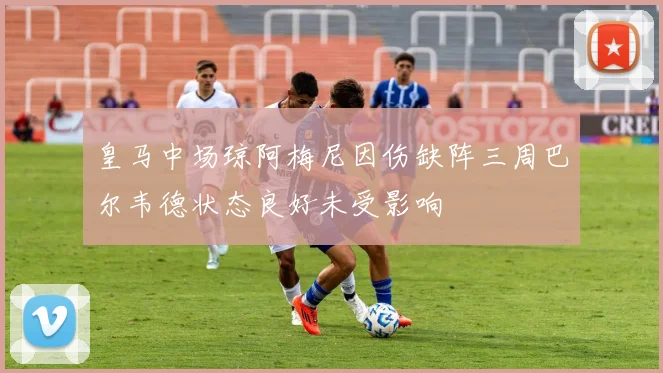 皇马中场琼阿梅尼因伤缺阵三周巴尔韦德状态良好未受影响