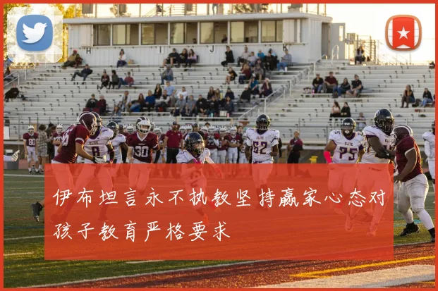 伊布坦言永不执教坚持赢家心态对孩子教育严格要求