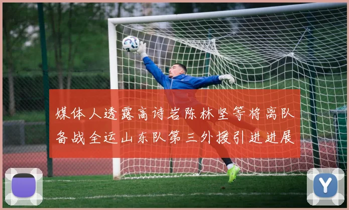 媒体人透露高诗岩陈林坚等将离队备战全运山东队第三外援引进进展显著