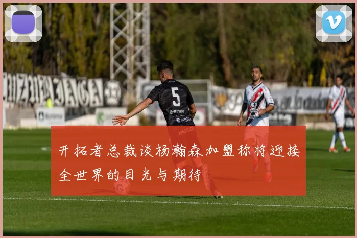 开拓者总裁谈杨瀚森加盟称将迎接全世界的目光与期待