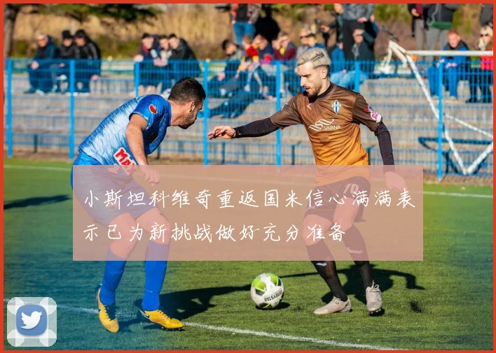 小斯坦科维奇重返国米信心满满表示已为新挑战做好充分准备
