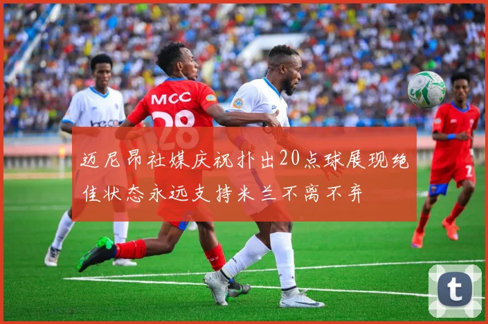 迈尼昂社媒庆祝扑出20点球展现绝佳状态永远支持米兰不离不弃