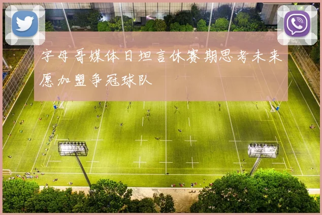 字母哥媒体日坦言休赛期思考未来愿加盟争冠球队