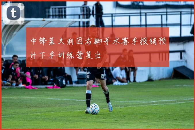 中锋莱夫利因右脚手术赛季报销预计下季训练营复出