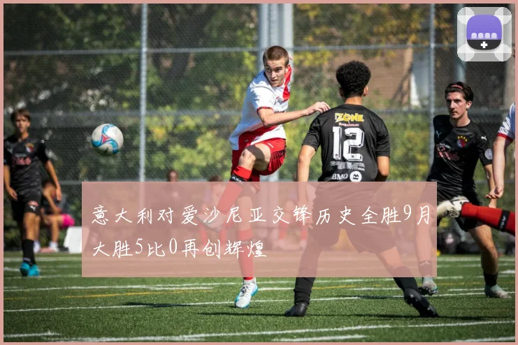 意大利对爱沙尼亚交锋历史全胜9月大胜5比0再创辉煌