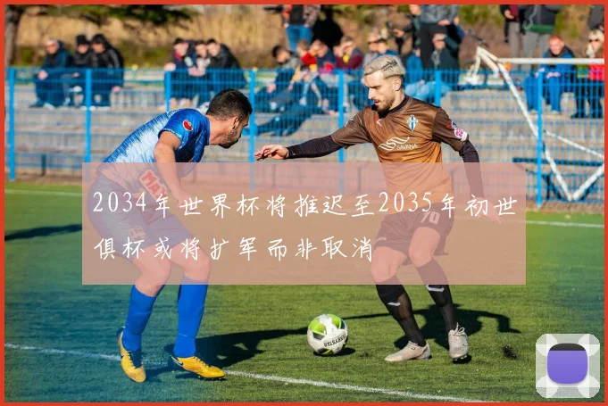 2034年世界杯将推迟至2035年初世俱杯或将扩军而非取消