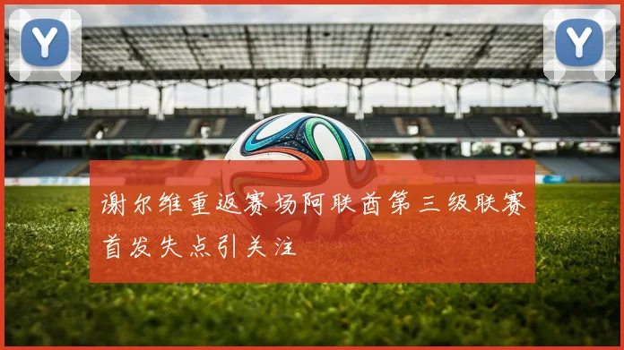 谢尔维重返赛场阿联酋第三级联赛首发失点引关注