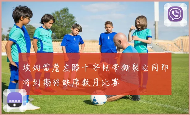 埃姆雷詹左膝十字韧带撕裂合同即将到期将缺席数月比赛
