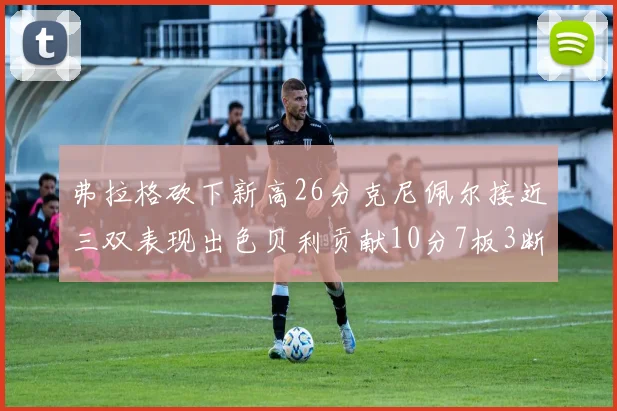 弗拉格砍下新高26分克尼佩尔接近三双表现出色贝利贡献10分7板3断