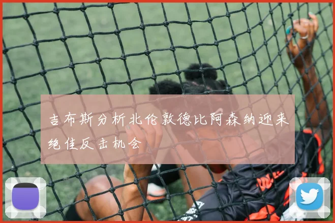 吉布斯分析北伦敦德比阿森纳迎来绝佳反击机会