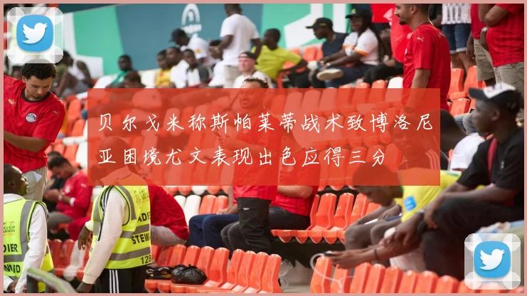 贝尔戈米称斯帕莱蒂战术致博洛尼亚困境尤文表现出色应得三分