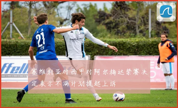 塞维利亚对西甲对阿尔梅达禁赛决定表示不满计划提起上诉