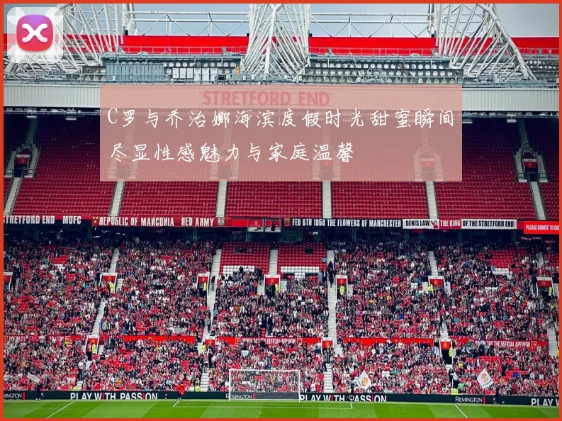 C罗与乔治娜海滨度假时光甜蜜瞬间尽显性感魅力与家庭温馨