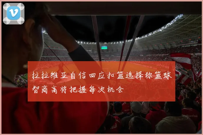 拉拉维亚自信回应扣篮选择称篮球智商高将把握每次机会